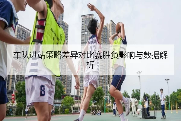车队进站策略差异对比赛胜负影响与数据解析